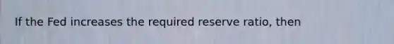 If the Fed increases the required reserve ratio, then