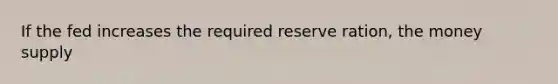 If the fed increases the required reserve ration, the money supply