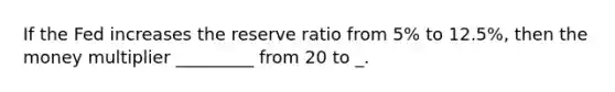 If the Fed increases the reserve ratio from 5% to 12.5%, then the money multiplier _________ from 20 to _.