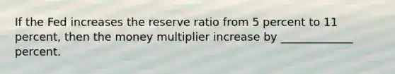 If the Fed increases the reserve ratio from 5 percent to 11 percent, then the money multiplier increase by _____________ percent.