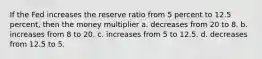 If the Fed increases the reserve ratio from 5 percent to 12.5 percent, then the money multiplier a. decreases from 20 to 8. b. increases from 8 to 20. c. increases from 5 to 12.5. d. decreases from 12.5 to 5.