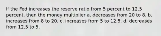 If the Fed increases the reserve ratio from 5 percent to 12.5 percent, then the money multiplier a. decreases from 20 to 8. b. increases from 8 to 20. c. increases from 5 to 12.5. d. decreases from 12.5 to 5.