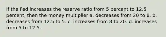 If the Fed increases the reserve ratio from 5 percent to 12.5 percent, then the money multiplier a. decreases from 20 to 8. b. decreases from 12.5 to 5. c. increases from 8 to 20. d. increases from 5 to 12.5.