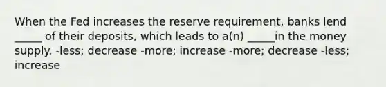 When the Fed increases the reserve requirement, banks lend _____ of their deposits, which leads to a(n) _____in the money supply. -less; decrease -more; increase -more; decrease -less; increase