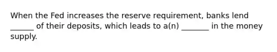 When the Fed increases the reserve requirement, banks lend ______ of their deposits, which leads to a(n) _______ in the money supply.