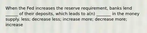 When the Fed increases the reserve requirement, banks lend ______ of their deposits, which leads to a(n) _______ in the money supply. less; decrease less; increase more; decrease more; increase