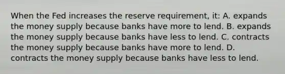 When the Fed increases the reserve requirement, it: A. expands the money supply because banks have more to lend. B. expands the money supply because banks have less to lend. C. contracts the money supply because banks have more to lend. D. contracts the money supply because banks have less to lend.