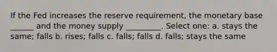 If the Fed increases the reserve requirement, the monetary base ______ and the money supply _________. Select one: a. stays the same; falls b. rises; falls c. falls; falls d. falls; stays the same