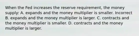 When the Fed increases the reserve requirement, the money supply: A. expands and the money multiplier is smaller. Incorrect B. expands and the money multiplier is larger. C. contracts and the money multiplier is smaller. D. contracts and the money multiplier is larger.