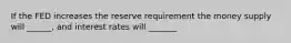 If the FED increases the reserve requirement the money supply will ______, and interest rates will _______