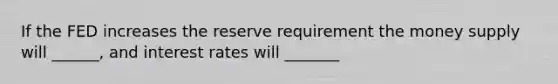 If the FED increases the reserve requirement the money supply will ______, and interest rates will _______