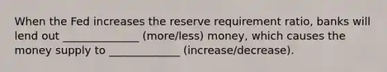 When the Fed increases the reserve requirement ratio, banks will lend out ______________ (more/less) money, which causes the money supply to _____________ (increase/decrease).