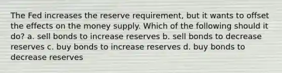 The Fed increases the reserve requirement, but it wants to offset the effects on the money supply. Which of the following should it do? a. sell bonds to increase reserves b. sell bonds to decrease reserves c. buy bonds to increase reserves d. buy bonds to decrease reserves