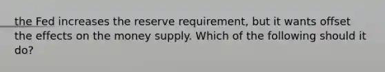 the Fed increases the reserve requirement, but it wants offset the effects on the money supply. Which of the following should it do?