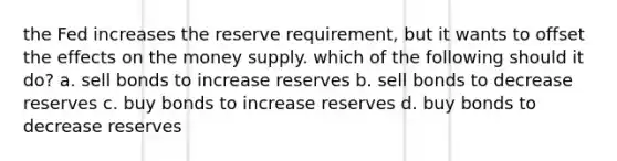 the Fed increases the reserve requirement, but it wants to offset the effects on the money supply. which of the following should it do? a. sell bonds to increase reserves b. sell bonds to decrease reserves c. buy bonds to increase reserves d. buy bonds to decrease reserves