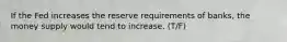 If the Fed increases the reserve requirements of banks, the money supply would tend to increase. (T/F)