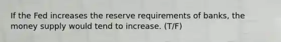 If the Fed increases the reserve requirements of banks, the money supply would tend to increase. (T/F)