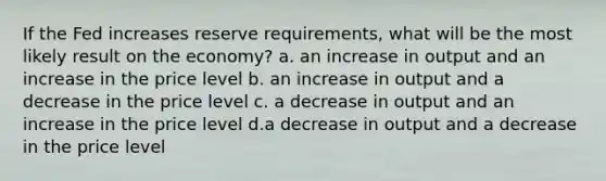 If the Fed increases reserve requirements, what will be the most likely result on the economy? a. an increase in output and an increase in the price level b. an increase in output and a decrease in the price level c. a decrease in output and an increase in the price level d.a decrease in output and a decrease in the price level