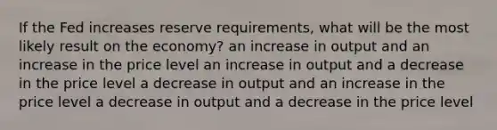 If the Fed increases reserve requirements, what will be the most likely result on the economy? an increase in output and an increase in the price level an increase in output and a decrease in the price level a decrease in output and an increase in the price level a decrease in output and a decrease in the price level