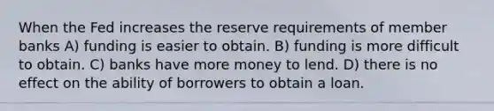 When the Fed increases the reserve requirements of member banks A) funding is easier to obtain. B) funding is more difficult to obtain. C) banks have more money to lend. D) there is no effect on the ability of borrowers to obtain a loan.