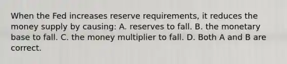 When the Fed increases reserve​ requirements, it reduces the money supply by​ causing: A. reserves to fall. B. the monetary base to fall. C. the money multiplier to fall. D. Both A and B are correct.