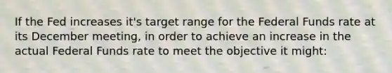 If the Fed increases it's target range for the Federal Funds rate at its December meeting, in order to achieve an increase in the actual Federal Funds rate to meet the objective it might: