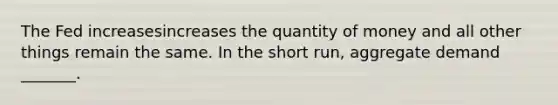 The Fed increasesincreases the quantity of money and all other things remain the same. In the short​ run, aggregate demand​ _______.