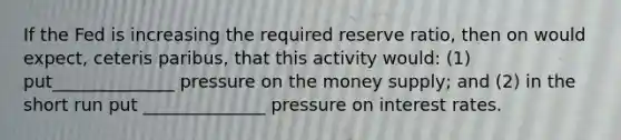 If the Fed is increasing the required reserve ratio, then on would expect, ceteris paribus, that this activity would: (1) put______________ pressure on the money supply; and (2) in the short run put ______________ pressure on interest rates.