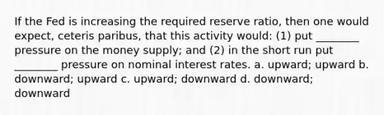 If the Fed is increasing the required reserve ratio, then one would expect, ceteris paribus, that this activity would: (1) put ________ pressure on the money supply; and (2) in the short run put ________ pressure on nominal interest rates. a. upward; upward b. downward; upward c. upward; downward d. downward; downward