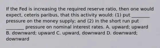 If the Fed is increasing the required reserve ratio, then one would expect, ceteris paribus, that this activity would: (1) put ________ pressure on the money supply; and (2) in the short run put ________ pressure on nominal interest rates. A. upward; upward B. downward; upward C. upward, downward D. downward; downward