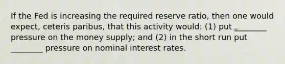 If the Fed is increasing the required reserve ratio, then one would expect, ceteris paribus, that this activity would: (1) put ________ pressure on the money supply; and (2) in the short run put ________ pressure on nominal interest rates.