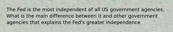 The Fed is the most independent of all US government agencies. What is the main difference between it and other government agencies that explains the Fed's greater independence