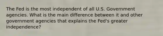 The Fed is the most independent of all U.S. Government agencies. What is the main difference between it and other government agencies that explains the Fed's greater independence?