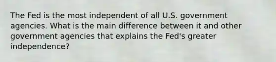 The Fed is the most independent of all U.S. government agencies. What is the main difference between it and other government agencies that explains the Fed's greater independence?