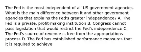 The Fed is the most independent of all US government agencies. What is the main difference between it and other government agencies that explains the​ Fed's greater​ independence? A. The Fed is a​ private, profit-making institution B. Congress cannot pass legislation that would restrict the​ Fed's independence C. The​ Fed's source of revenue is free from the appropriations process D. The Fed has established performance measures that it is required to achieve