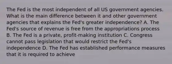 The Fed is the most independent of all US government agencies. What is the main difference between it and other government agencies that explains the​ Fed's greater​ independence? A. The​ Fed's source of revenue is free from the appropriations process B. The Fed is a​ private, profit-making institution C. Congress cannot pass legislation that would restrict the​ Fed's independence D. The Fed has established performance measures that it is required to achieve