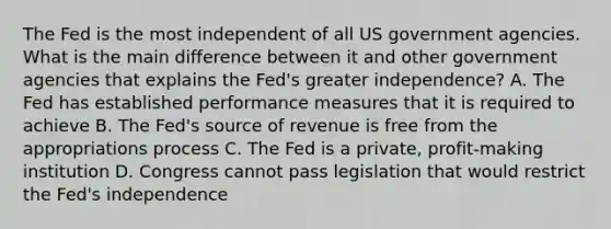 The Fed is the most independent of all US government agencies. What is the main difference between it and other government agencies that explains the​ Fed's greater​ independence? A. The Fed has established performance measures that it is required to achieve B. The​ Fed's source of revenue is free from the appropriations process C. The Fed is a​ private, profit-making institution D. Congress cannot pass legislation that would restrict the​ Fed's independence