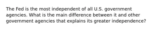 The Fed is the most independent of all U.S. government agencies. What is the main difference between it and other government agencies that explains its greater independence?