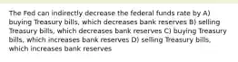 The Fed can indirectly decrease the federal funds rate by A) buying Treasury bills, which decreases bank reserves B) selling Treasury bills, which decreases bank reserves C) buying Treasury bills, which increases bank reserves D) selling Treasury bills, which increases bank reserves