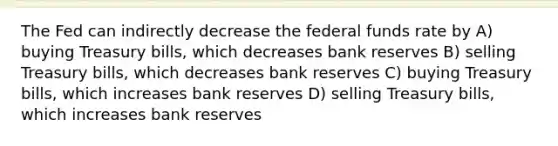 The Fed can indirectly decrease the federal funds rate by A) buying Treasury bills, which decreases bank reserves B) selling Treasury bills, which decreases bank reserves C) buying Treasury bills, which increases bank reserves D) selling Treasury bills, which increases bank reserves