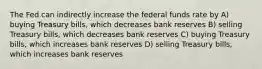 The Fed can indirectly increase the federal funds rate by A) buying Treasury bills, which decreases bank reserves B) selling Treasury bills, which decreases bank reserves C) buying Treasury bills, which increases bank reserves D) selling Treasury bills, which increases bank reserves