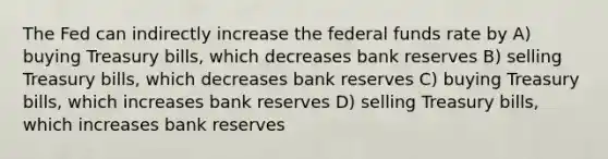 The Fed can indirectly increase the federal funds rate by A) buying Treasury bills, which decreases bank reserves B) selling Treasury bills, which decreases bank reserves C) buying Treasury bills, which increases bank reserves D) selling Treasury bills, which increases bank reserves