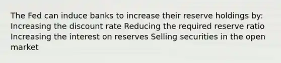 The Fed can induce banks to increase their reserve holdings by: Increasing the discount rate Reducing the required reserve ratio Increasing the interest on reserves Selling securities in the open market