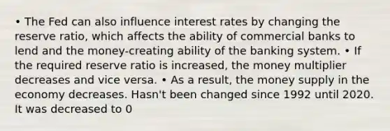 • The Fed can also influence interest rates by changing the reserve ratio, which affects the ability of commercial banks to lend and the money-creating ability of the banking system. • If the required reserve ratio is increased, the money multiplier decreases and vice versa. • As a result, the money supply in the economy decreases. Hasn't been changed since 1992 until 2020. It was decreased to 0