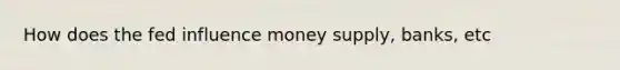 How does the fed influence money supply, banks, etc