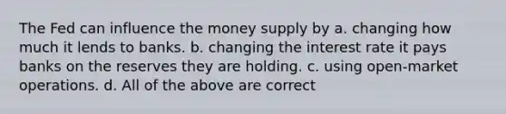 The Fed can influence the money supply by a. changing how much it lends to banks. b. changing the interest rate it pays banks on the reserves they are holding. c. using open-market operations. d. All of the above are correct