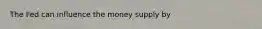 The Fed can influence the money supply by