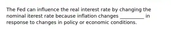 The Fed can influence the real interest rate by changing the nominal iterest rate because inflation changes __________ in response to changes in policy or economic conditions.