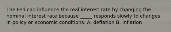 The Fed can influence the real interest rate by changing the nominal interest rate because _____ responds slowly to changes in policy or economic conditions. A. deflation B. inflation