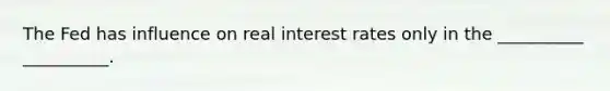 The Fed has influence on real interest rates only in the __________ __________.